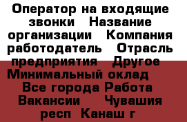 Оператор на входящие звонки › Название организации ­ Компания-работодатель › Отрасль предприятия ­ Другое › Минимальный оклад ­ 1 - Все города Работа » Вакансии   . Чувашия респ.,Канаш г.